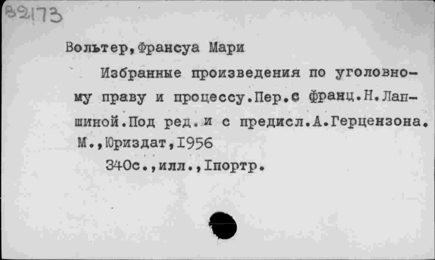 ﻿Вольтер,Франсуа Мари
Избранные произведения по уголовному праву и процессу.Пер.С франц.Н.Лапшиной.Под ред. и с предисл.А.Герцензона. М.,10риз дат, 1956
340с.,илл.,Хпортр•